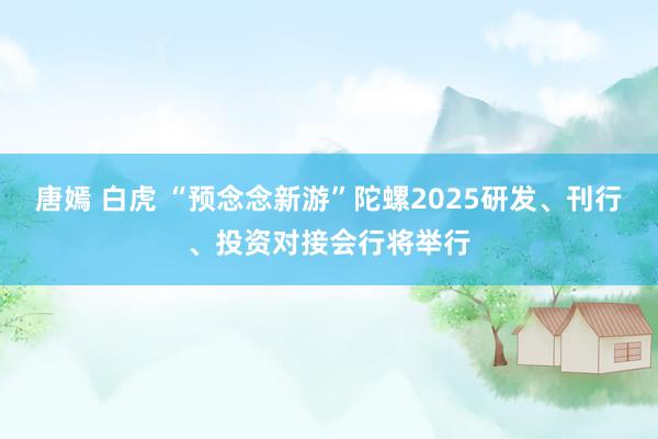 唐嫣 白虎 “预念念新游”陀螺2025研发、刊行、投资对接会行将举行