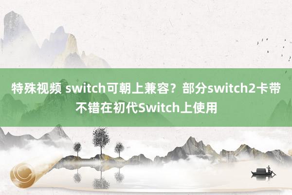 特殊视频 switch可朝上兼容？部分switch2卡带不错在初代Switch上使用