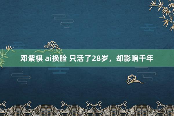邓紫棋 ai换脸 只活了28岁，却影响千年