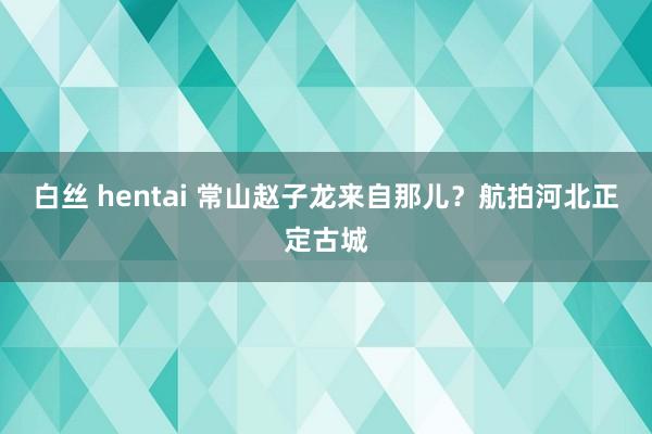 白丝 hentai 常山赵子龙来自那儿？航拍河北正定古城
