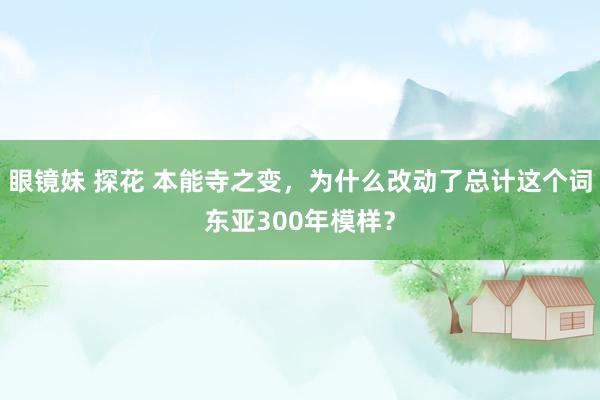 眼镜妹 探花 本能寺之变，为什么改动了总计这个词东亚300年模样？