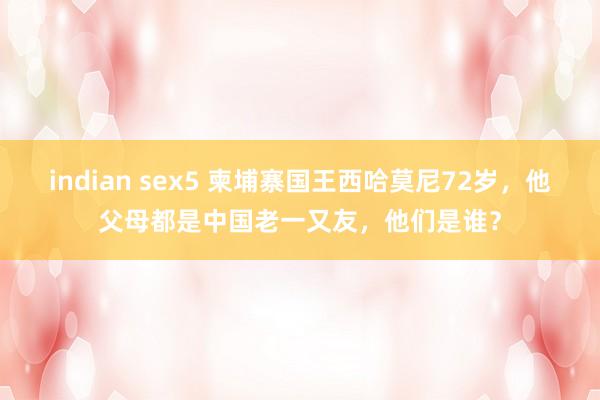indian sex5 柬埔寨国王西哈莫尼72岁，他父母都是中国老一又友，他们是谁？
