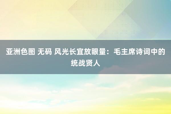 亚洲色图 无码 风光长宜放眼量：毛主席诗词中的统战贤人