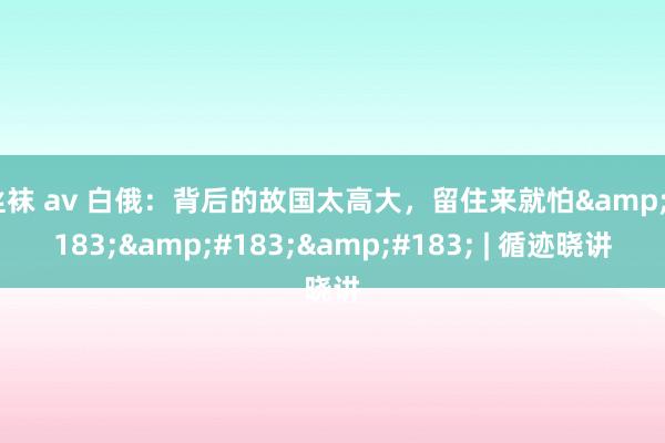 丝袜 av 白俄：背后的故国太高大，留住来就怕&#183;&#183;&#183; | 循迹晓讲
