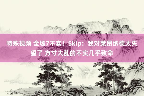 特殊视频 全场7不实！Skip：我对莱昂纳德太失望了 方寸大乱的不实几乎致命