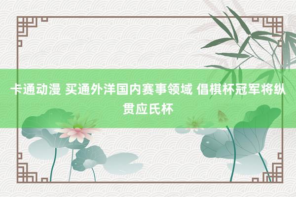 卡通动漫 买通外洋国内赛事领域 倡棋杯冠军将纵贯应氏杯