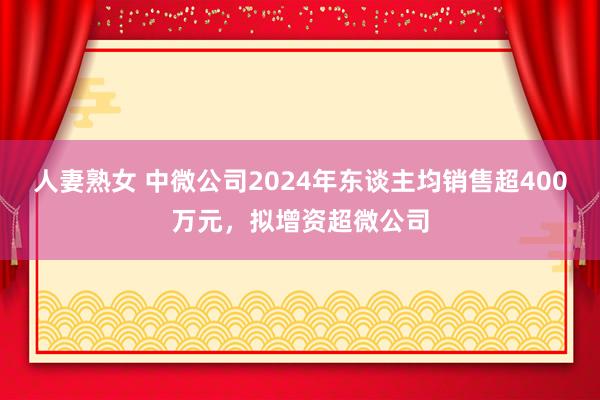 人妻熟女 中微公司2024年东谈主均销售超400万元，拟增资超微公司