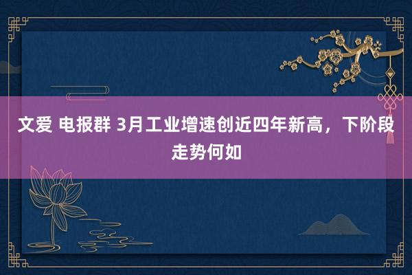 文爱 电报群 3月工业增速创近四年新高，下阶段走势何如