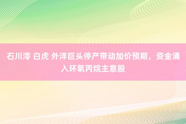 石川澪 白虎 外洋巨头停产带动加价预期，资金涌入环氧丙烷主意股