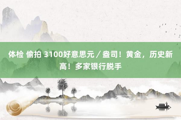 体检 偷拍 3100好意思元／盎司！黄金，历史新高！多家银行脱手