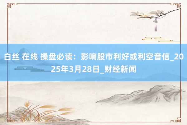 白丝 在线 操盘必读：影响股市利好或利空音信_2025年3月28日_财经新闻