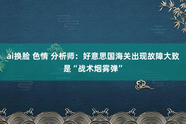 ai换脸 色情 分析师：好意思国海关出现故障大致是“战术烟雾弹”