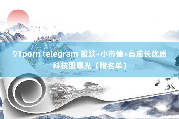 91porn telegram 超跌+小市值+高成长优质科技股曝光（附名单）