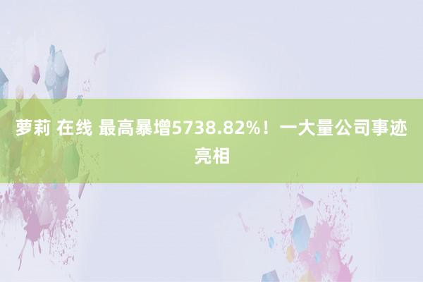 萝莉 在线 最高暴增5738.82%！一大量公司事迹亮相