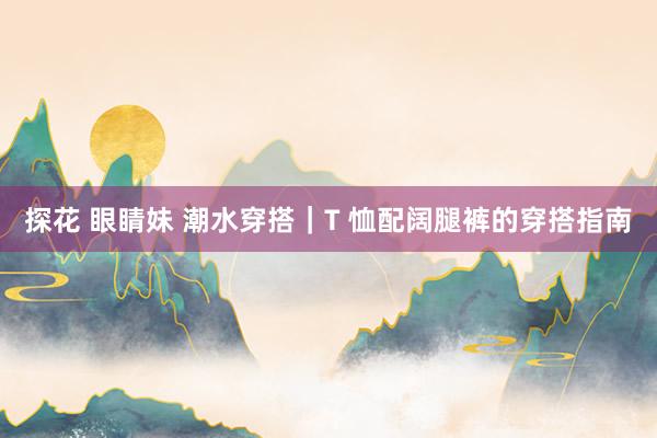 探花 眼睛妹 潮水穿搭｜T 恤配阔腿裤的穿搭指南