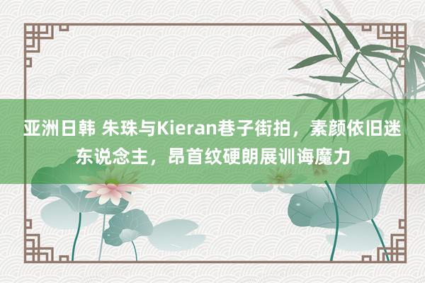 亚洲日韩 朱珠与Kieran巷子街拍，素颜依旧迷东说念主，昂首纹硬朗展训诲魔力