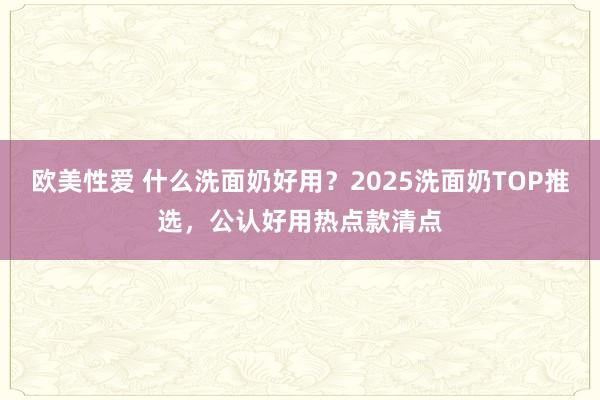 欧美性爱 什么洗面奶好用？2025洗面奶TOP推选，公认好用热点款清点