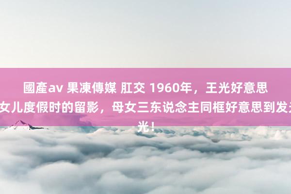 國產av 果凍傳媒 肛交 1960年，王光好意思和女儿度假时的留影，母女三东说念主同框好意思到发光！