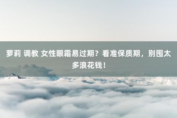 萝莉 调教 女性眼霜易过期？看准保质期，别囤太多浪花钱！