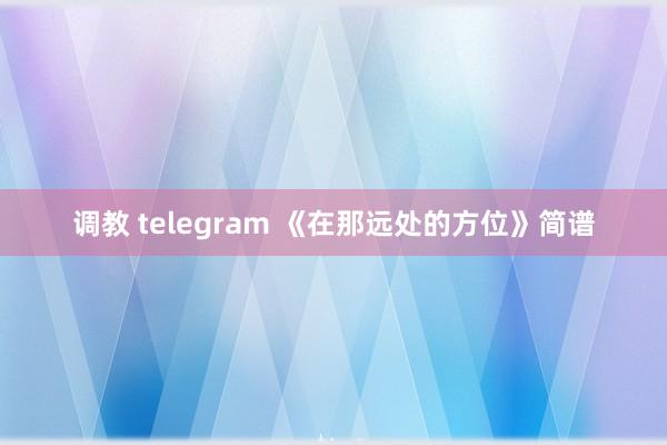 调教 telegram 《在那远处的方位》简谱