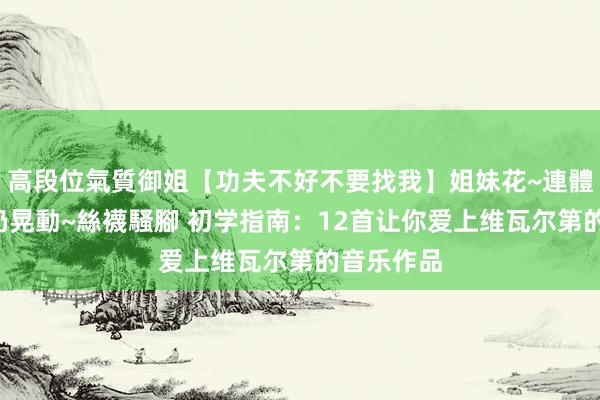高段位氣質御姐【功夫不好不要找我】姐妹花~連體絲襪~大奶晃動~絲襪騷腳 初学指南：12首让你爱上维瓦尔第的音乐作品