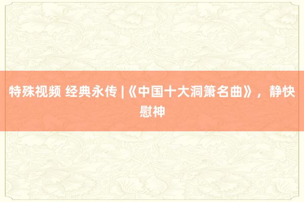 特殊视频 经典永传 |《中国十大洞箫名曲》，静快慰神