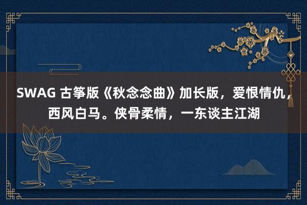 SWAG 古筝版《秋念念曲》加长版，爱恨情仇，西风白马。侠骨柔情，一东谈主江湖