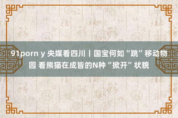 91porn y 央媒看四川丨国宝何如“跳”移动物园 看熊猫在成皆的N种“掀开”状貌