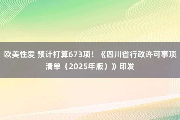 欧美性爱 预计打算673项！《四川省行政许可事项清单（2025年版）》印发