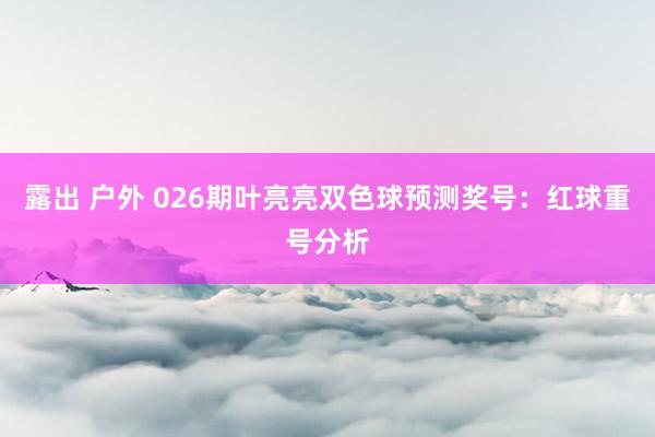 露出 户外 026期叶亮亮双色球预测奖号：红球重号分析