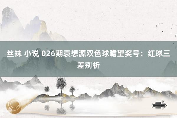 丝袜 小说 026期袁想源双色球瞻望奖号：红球三差别析