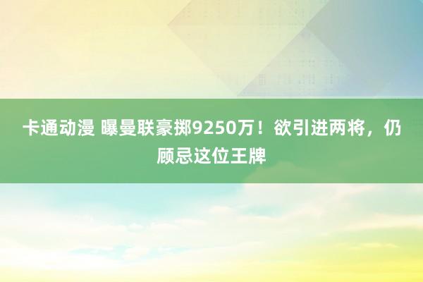 卡通动漫 曝曼联豪掷9250万！欲引进两将，仍顾忌这位王牌