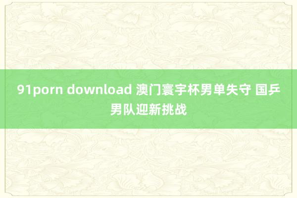 91porn download 澳门寰宇杯男单失守 国乒男队迎新挑战
