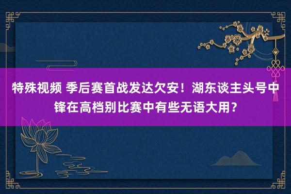 特殊视频 季后赛首战发达欠安！湖东谈主头号中锋在高档别比赛中有些无语大用？