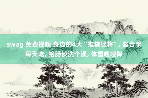 swag 免费视频 身边的4大“推粪猛将”， 坚合手每天吃， 给肠谈洗个澡， 体重嗖嗖降