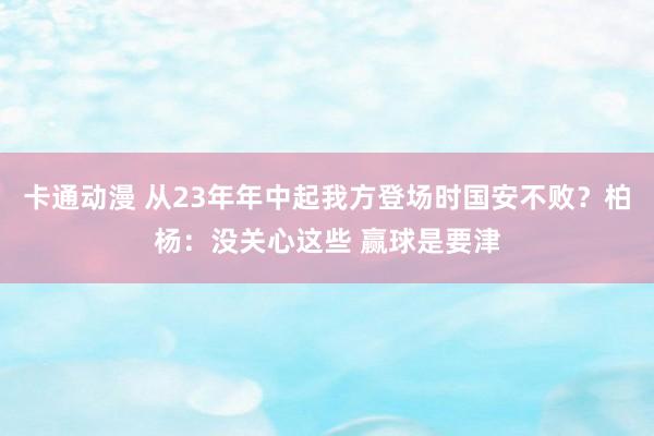 卡通动漫 从23年年中起我方登场时国安不败？柏杨：没关心这些 赢球是要津