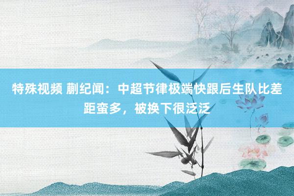 特殊视频 蒯纪闻：中超节律极端快跟后生队比差距蛮多，被换下很泛泛